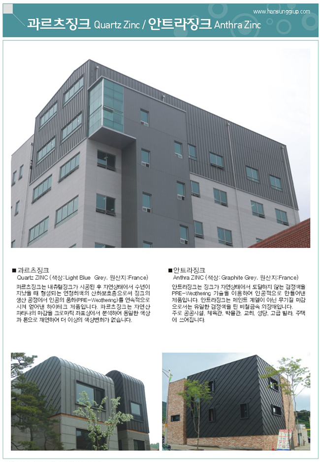 과르츠 징크는 내츄럴징크가 시공된 후 자연상태에서 수년이 지났을 때 형성되는 연청회색의 산화보호층으로써 징크의 생산 공정에서 인공의 풍화를 연속적으로 시켜 얻어낸 하이테크 제품입니다. 과르츠징크는 자연산 파타나의 마감을 크로마틱 좌표상에서 분석하여 동일한 색상과 톤으로 재연하여 더 이상의 색상변화가 없습니다. 안트라징크는 징크가 자연상태에서 도달하지 않는 검정색을 PRE-Weathering 기술을 이용하여 인공적으로 만들어낸 제품입니다. 안트라징크는 페인트 계열이 아닌 무기질 마감으로서는 유일한 검정색을 띤 비철금속 외장재입니다. 주로 공공시설, 체육관, 박물관, 교회, 성단, 고급빌라, 주택에 쓰여집니다.